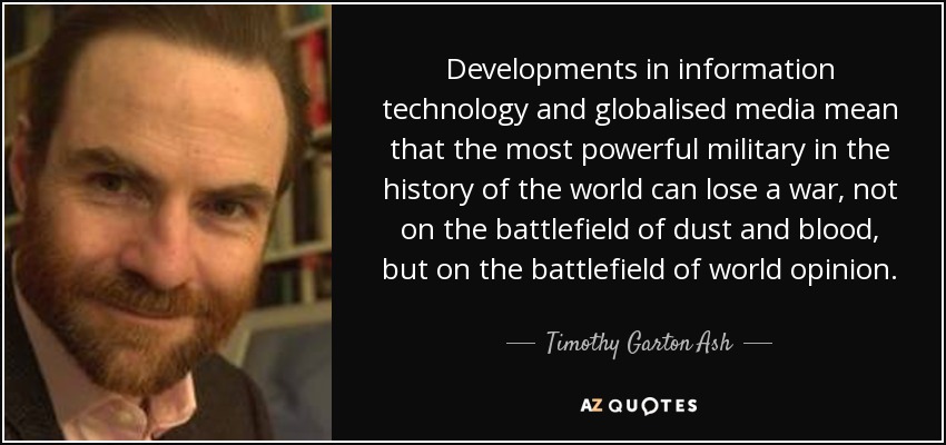 Developments in information technology and globalised media mean that the most powerful military in the history of the world can lose a war, not on the battlefield of dust and blood, but on the battlefield of world opinion. - Timothy Garton Ash