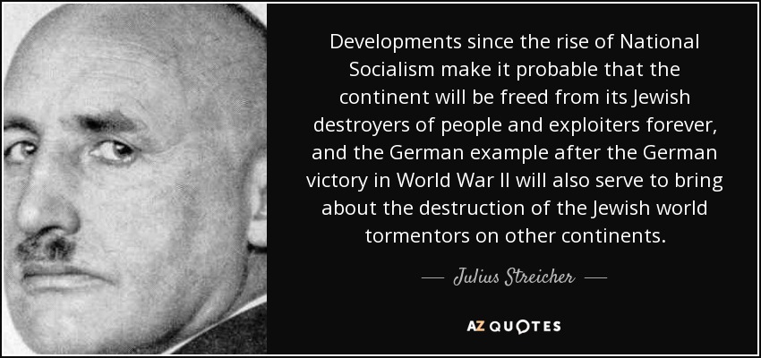 Developments since the rise of National Socialism make it probable that the continent will be freed from its Jewish destroyers of people and exploiters forever, and the German example after the German victory in World War II will also serve to bring about the destruction of the Jewish world tormentors on other continents. - Julius Streicher