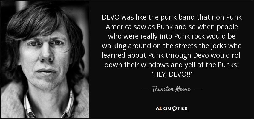 DEVO was like the punk band that non Punk America saw as Punk and so when people who were really into Punk rock would be walking around on the streets the jocks who learned about Punk through Devo would roll down their windows and yell at the Punks: 'HEY, DEVO!!' - Thurston Moore