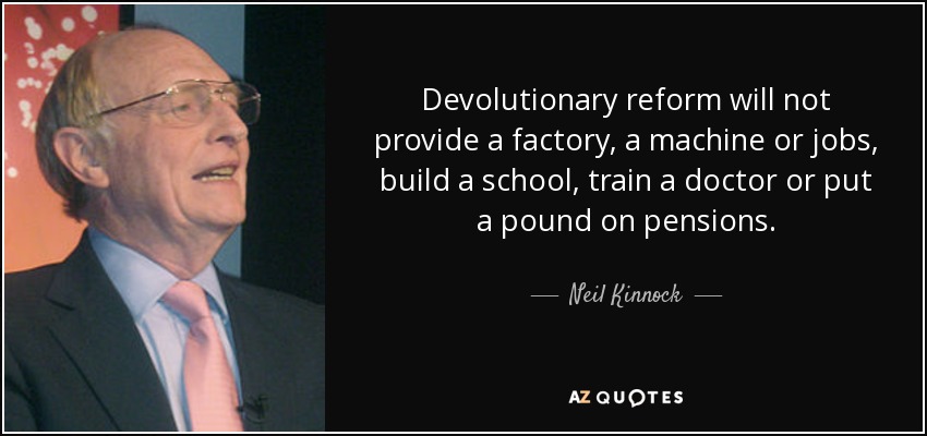 Devolutionary reform will not provide a factory, a machine or jobs, build a school, train a doctor or put a pound on pensions. - Neil Kinnock