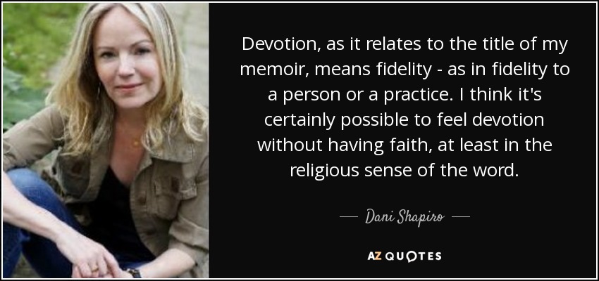 Devotion, as it relates to the title of my memoir, means fidelity - as in fidelity to a person or a practice. I think it's certainly possible to feel devotion without having faith, at least in the religious sense of the word. - Dani Shapiro