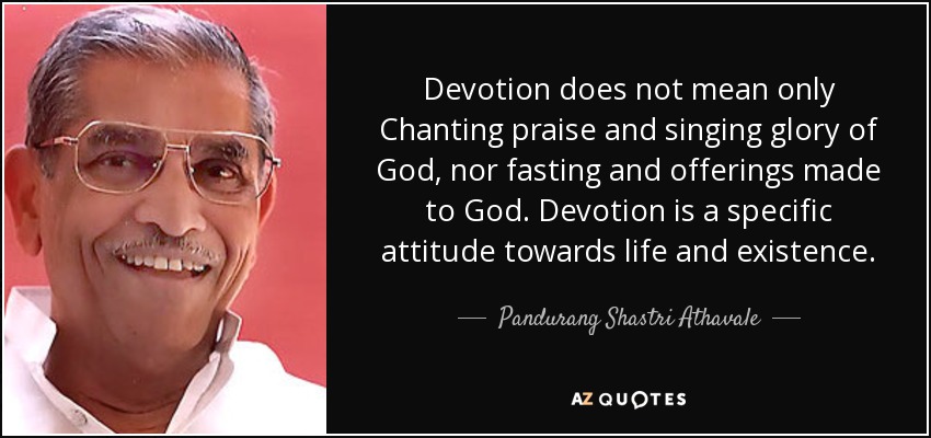 Devotion does not mean only Chanting praise and singing glory of God, nor fasting and offerings made to God. Devotion is a specific attitude towards life and existence. - Pandurang Shastri Athavale