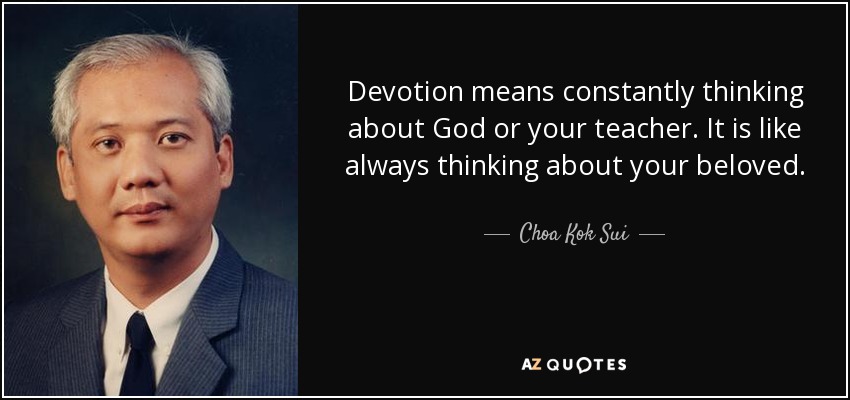Devotion means constantly thinking about God or your teacher. It is like always thinking about your beloved. - Choa Kok Sui