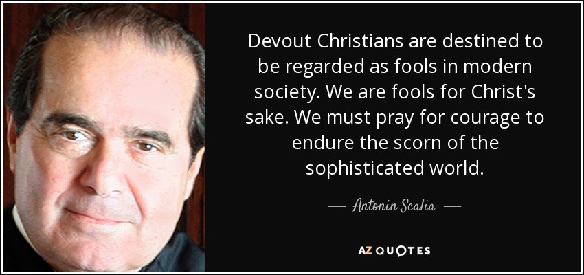 Devout Christians are destined to be regarded as fools in modern society. We are fools for Christ's sake. We must pray for courage to endure the scorn of the sophisticated world. - Antonin Scalia