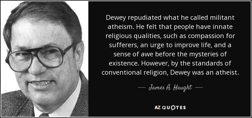Dewey repudiated what he called militant atheism. He felt that people have innate religious qualities, such as compassion for sufferers, an urge to improve life, and a sense of awe before the mysteries of existence. However, by the standards of conventional religion, Dewey was an atheist. - James A. Haught