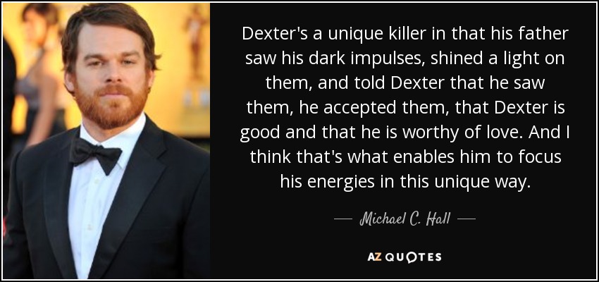 Dexter's a unique killer in that his father saw his dark impulses, shined a light on them, and told Dexter that he saw them, he accepted them, that Dexter is good and that he is worthy of love. And I think that's what enables him to focus his energies in this unique way. - Michael C. Hall