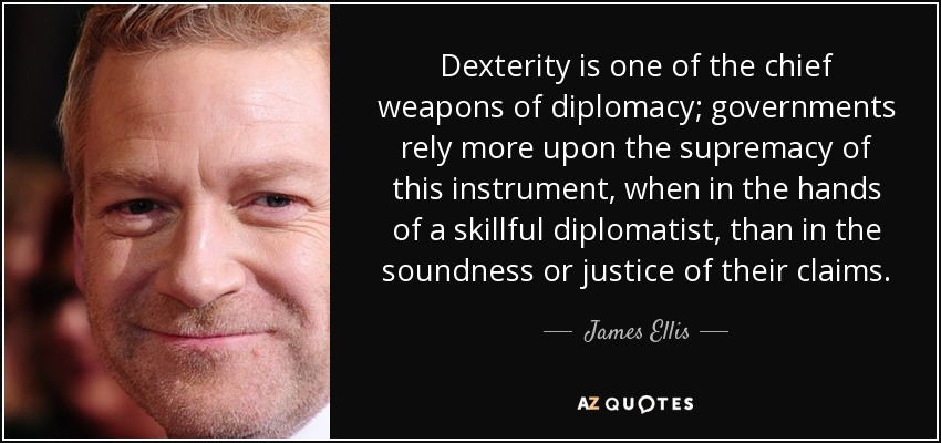 Dexterity is one of the chief weapons of diplomacy; governments rely more upon the supremacy of this instrument, when in the hands of a skillful diplomatist, than in the soundness or justice of their claims. - James Ellis