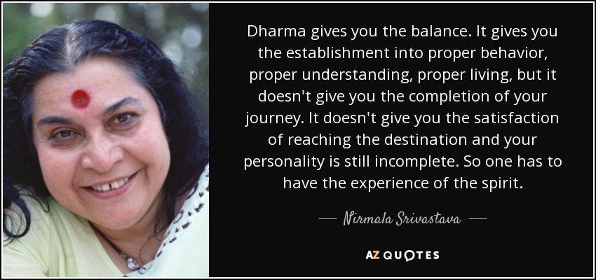 Dharma gives you the balance. It gives you the establishment into proper behavior, proper understanding, proper living, but it doesn't give you the completion of your journey. It doesn't give you the satisfaction of reaching the destination and your personality is still incomplete. So one has to have the experience of the spirit. - Nirmala Srivastava
