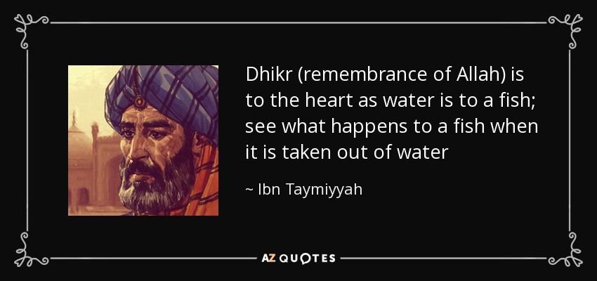 Dhikr (remembrance of Allah) is to the heart as water is to a fish; see what happens to a fish when it is taken out of water - Ibn Taymiyyah