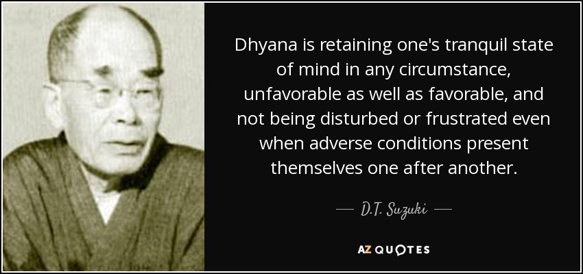 Dhyana is retaining one's tranquil state of mind in any circumstance, unfavorable as well as favorable, and not being disturbed or frustrated even when adverse conditions present themselves one after another. - D.T. Suzuki