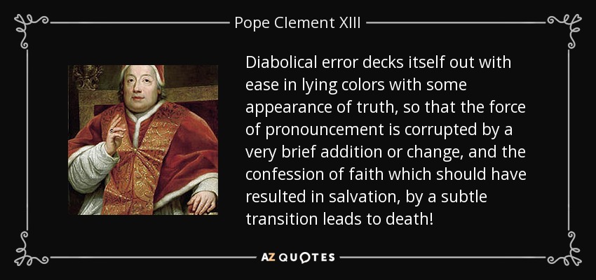 Diabolical error decks itself out with ease in lying colors with some appearance of truth, so that the force of pronouncement is corrupted by a very brief addition or change, and the confession of faith which should have resulted in salvation, by a subtle transition leads to death! - Pope Clement XIII