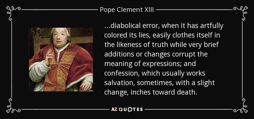 ...diabolical error, when it has artfully colored its lies, easily clothes itself in the likeness of truth while very brief additions or changes corrupt the meaning of expressions; and confession, which usually works salvation, sometimes, with a slight change, inches toward death. - Pope Clement XIII