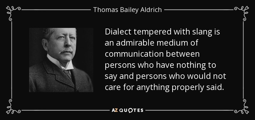 Dialect tempered with slang is an admirable medium of communication between persons who have nothing to say and persons who would not care for anything properly said. - Thomas Bailey Aldrich