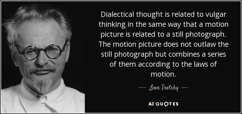 Dialectical thought is related to vulgar thinking in the same way that a motion picture is related to a still photograph. The motion picture does not outlaw the still photograph but combines a series of them according to the laws of motion. - Leon Trotsky