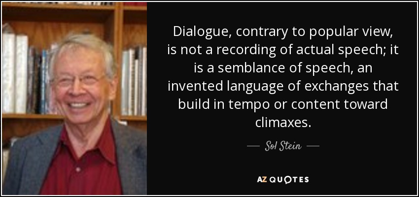 Dialogue, contrary to popular view, is not a recording of actual speech; it is a semblance of speech, an invented language of exchanges that build in tempo or content toward climaxes. - Sol Stein