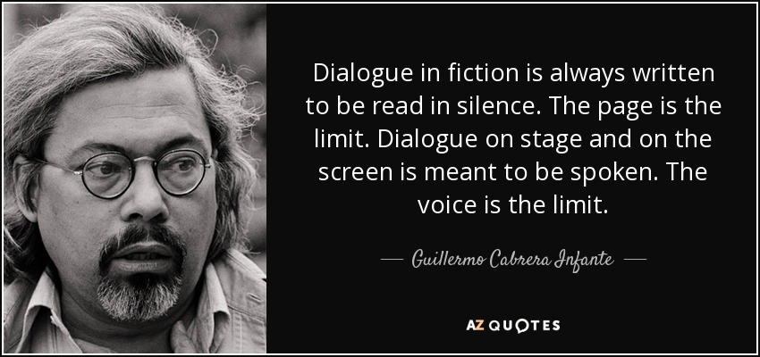 Dialogue in fiction is always written to be read in silence. The page is the limit. Dialogue on stage and on the screen is meant to be spoken. The voice is the limit. - Guillermo Cabrera Infante