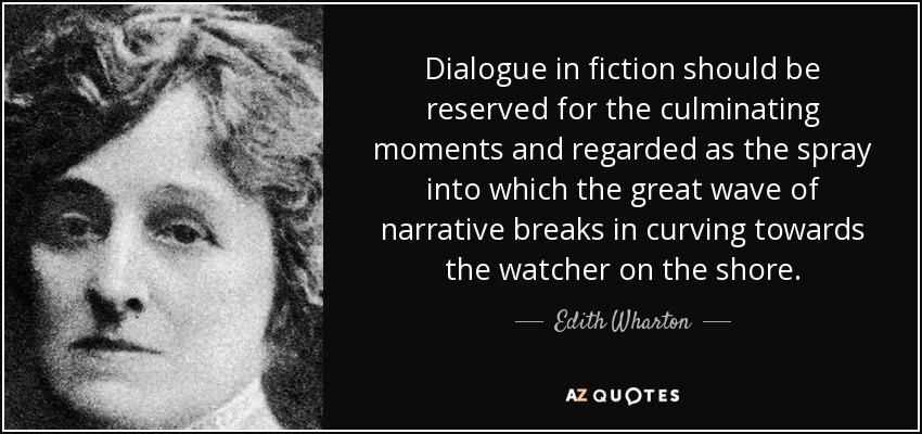 Dialogue in fiction should be reserved for the culminating moments and regarded as the spray into which the great wave of narrative breaks in curving towards the watcher on the shore. - Edith Wharton