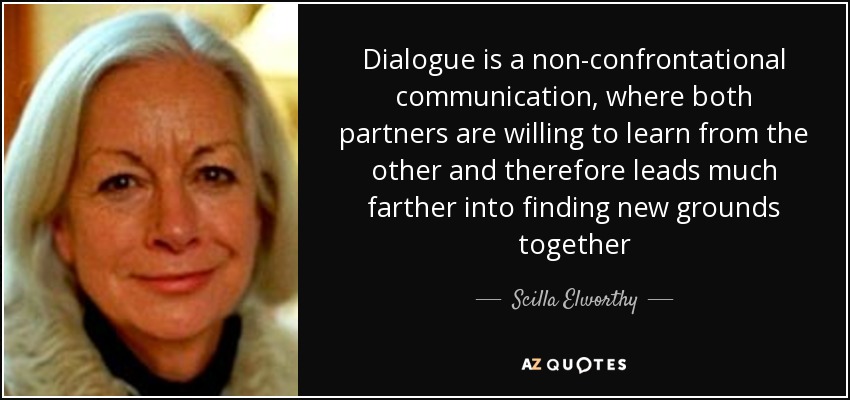 Dialogue is a non-confrontational communication, where both partners are willing to learn from the other and therefore leads much farther into finding new grounds together - Scilla Elworthy