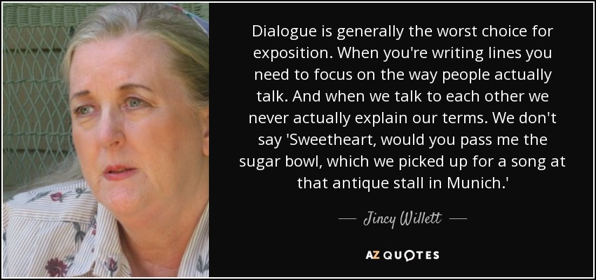 Dialogue is generally the worst choice for exposition. When you're writing lines you need to focus on the way people actually talk. And when we talk to each other we never actually explain our terms. We don't say 'Sweetheart, would you pass me the sugar bowl, which we picked up for a song at that antique stall in Munich.' - Jincy Willett