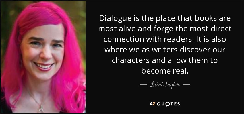 Dialogue is the place that books are most alive and forge the most direct connection with readers. It is also where we as writers discover our characters and allow them to become real. - Laini Taylor
