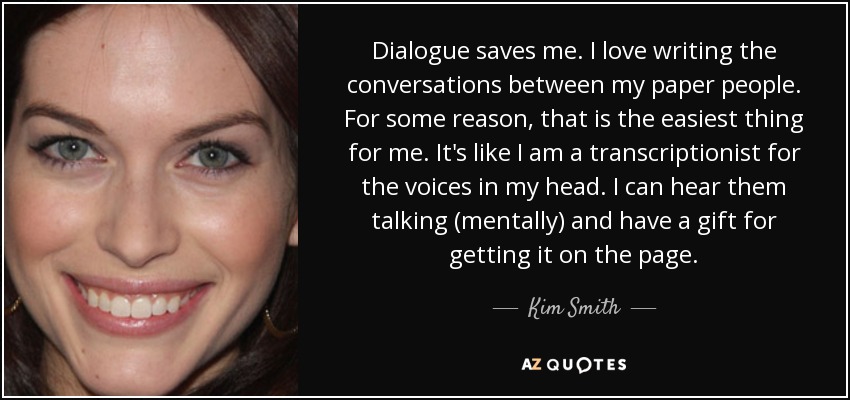 Dialogue saves me. I love writing the conversations between my paper people. For some reason, that is the easiest thing for me. It's like I am a transcriptionist for the voices in my head. I can hear them talking (mentally) and have a gift for getting it on the page. - Kim Smith