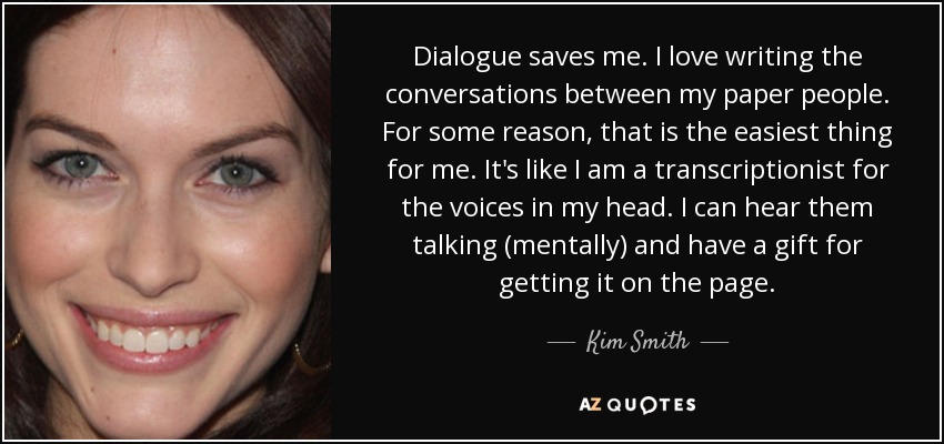 Dialogue saves me. I love writing the conversations between my paper people. For some reason, that is the easiest thing for me. It's like I am a transcriptionist for the voices in my head. I can hear them talking (mentally) and have a gift for getting it on the page. - Kim Smith