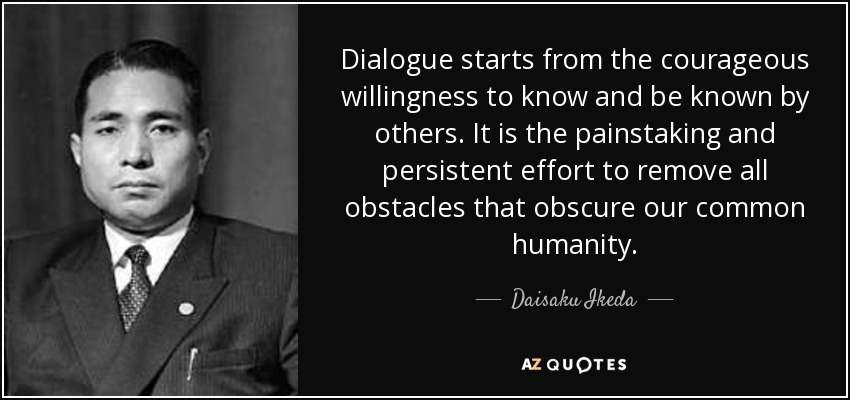 Dialogue starts from the courageous willingness to know and be known by others. It is the painstaking and persistent effort to remove all obstacles that obscure our common humanity. - Daisaku Ikeda