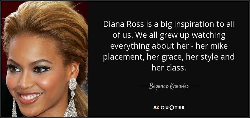 Diana Ross is a big inspiration to all of us. We all grew up watching everything about her - her mike placement, her grace, her style and her class. - Beyonce Knowles