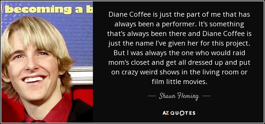 Diane Coffee is just the part of me that has always been a performer. It's something that's always been there and Diane Coffee is just the name I've given her for this project. But I was always the one who would raid mom's closet and get all dressed up and put on crazy weird shows in the living room or film little movies. - Shaun Fleming