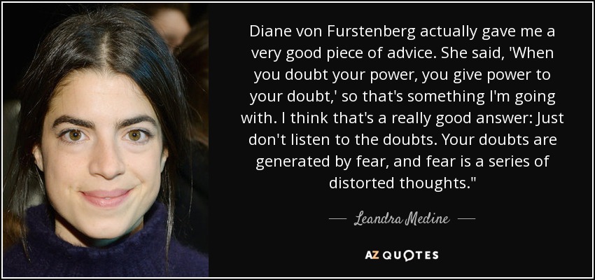 Diane von Furstenberg actually gave me a very good piece of advice. She said, 'When you doubt your power, you give power to your doubt,' so that's something I'm going with. I think that's a really good answer: Just don't listen to the doubts. Your doubts are generated by fear, and fear is a series of distorted thoughts.