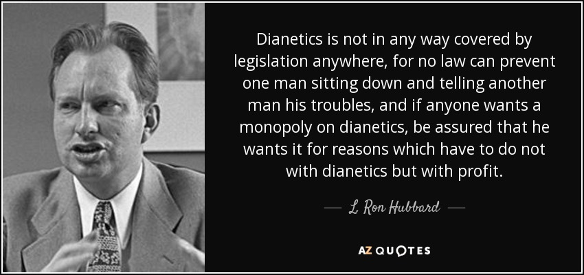 Dianetics is not in any way covered by legislation anywhere, for no law can prevent one man sitting down and telling another man his troubles, and if anyone wants a monopoly on dianetics, be assured that he wants it for reasons which have to do not with dianetics but with profit. - L. Ron Hubbard