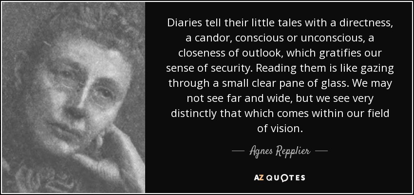 Diaries tell their little tales with a directness, a candor, conscious or unconscious, a closeness of outlook, which gratifies our sense of security. Reading them is like gazing through a small clear pane of glass. We may not see far and wide, but we see very distinctly that which comes within our field of vision. - Agnes Repplier