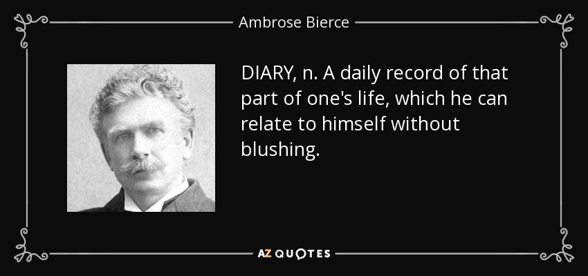 DIARY, n. A daily record of that part of one's life, which he can relate to himself without blushing. - Ambrose Bierce