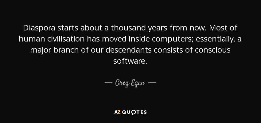 Diaspora starts about a thousand years from now. Most of human civilisation has moved inside computers; essentially, a major branch of our descendants consists of conscious software. - Greg Egan
