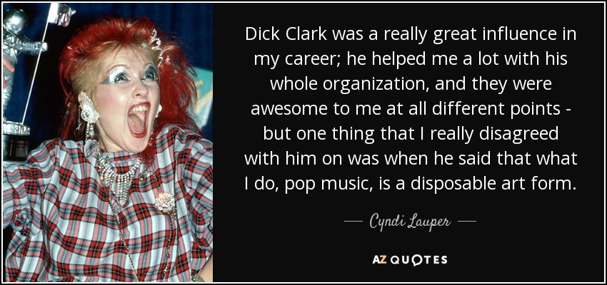 Dick Clark was a really great influence in my career; he helped me a lot with his whole organization, and they were awesome to me at all different points - but one thing that I really disagreed with him on was when he said that what I do, pop music, is a disposable art form. - Cyndi Lauper