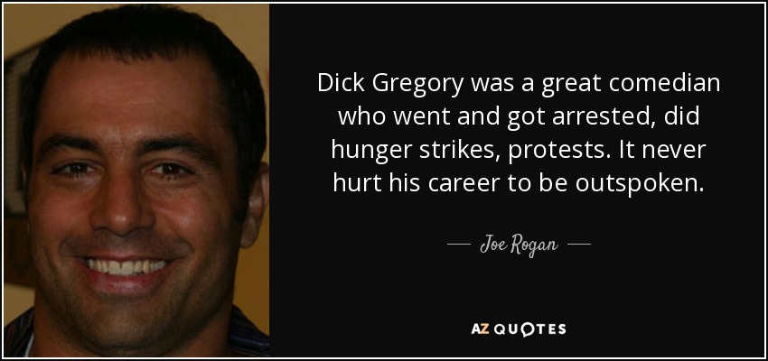 Dick Gregory was a great comedian who went and got arrested, did hunger strikes, protests. It never hurt his career to be outspoken. - Joe Rogan