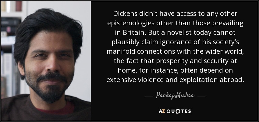 Dickens didn't have access to any other epistemologies other than those prevailing in Britain. But a novelist today cannot plausibly claim ignorance of his society's manifold connections with the wider world, the fact that prosperity and security at home, for instance, often depend on extensive violence and exploitation abroad. - Pankaj Mishra