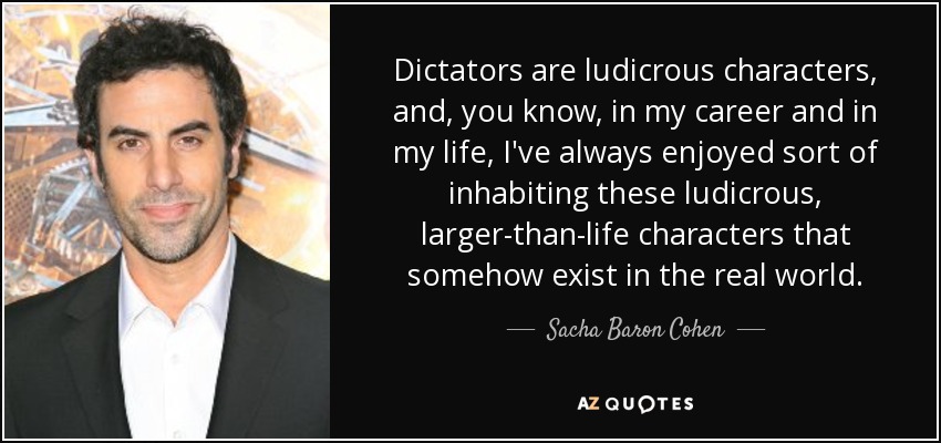 Dictators are ludicrous characters, and, you know, in my career and in my life, I've always enjoyed sort of inhabiting these ludicrous, larger-than-life characters that somehow exist in the real world. - Sacha Baron Cohen
