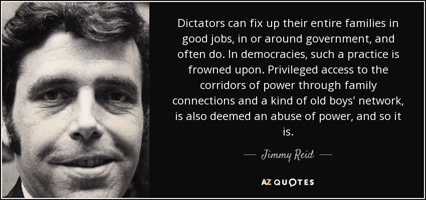Dictators can fix up their entire families in good jobs, in or around government, and often do. In democracies, such a practice is frowned upon. Privileged access to the corridors of power through family connections and a kind of old boys' network, is also deemed an abuse of power, and so it is. - Jimmy Reid