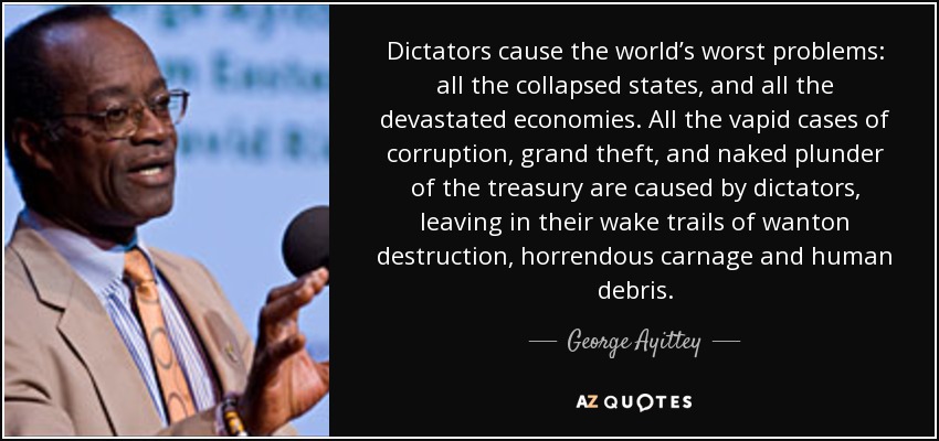 Dictators cause the world’s worst problems: all the collapsed states, and all the devastated economies. All the vapid cases of corruption, grand theft, and naked plunder of the treasury are caused by dictators, leaving in their wake trails of wanton destruction, horrendous carnage and human debris. - George Ayittey