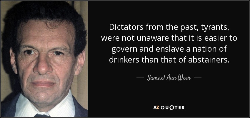 Dictators from the past, tyrants, were not unaware that it is easier to govern and enslave a nation of drinkers than that of abstainers. - Samael Aun Weor