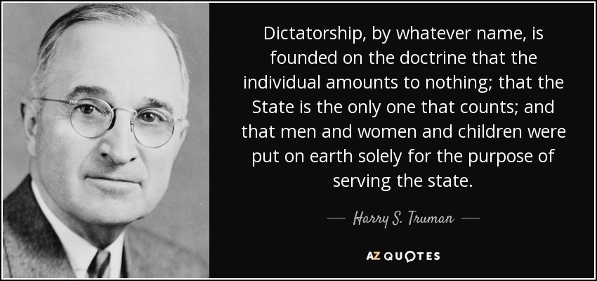Dictatorship, by whatever name, is founded on the doctrine that the individual amounts to nothing; that the State is the only one that counts; and that men and women and children were put on earth solely for the purpose of serving the state. - Harry S. Truman