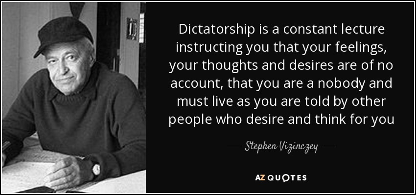 Dictatorship is a constant lecture instructing you that your feelings, your thoughts and desires are of no account, that you are a nobody and must live as you are told by other people who desire and think for you - Stephen Vizinczey