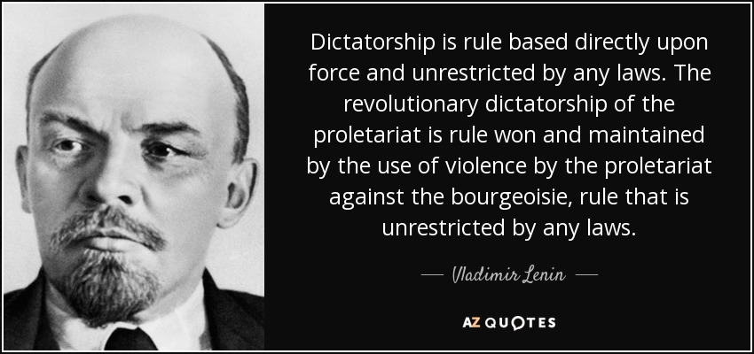 Dictatorship is rule based directly upon force and unrestricted by any laws. The revolutionary dictatorship of the proletariat is rule won and maintained by the use of violence by the proletariat against the bourgeoisie, rule that is unrestricted by any laws. - Vladimir Lenin