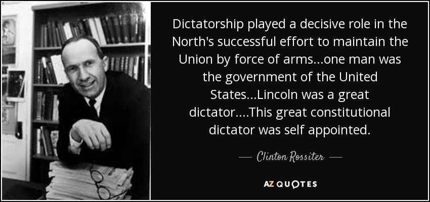 Dictatorship played a decisive role in the North's successful effort to maintain the Union by force of arms...one man was the government of the United States...Lincoln was a great dictator....This great constitutional dictator was self appointed. - Clinton Rossiter