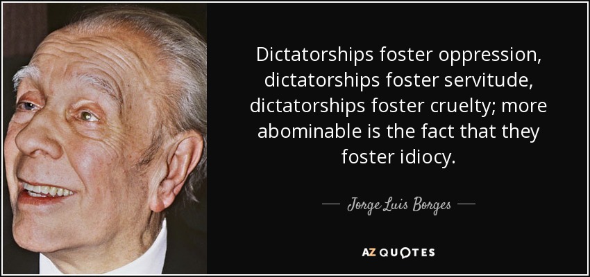 Dictatorships foster oppression, dictatorships foster servitude, dictatorships foster cruelty; more abominable is the fact that they foster idiocy. - Jorge Luis Borges