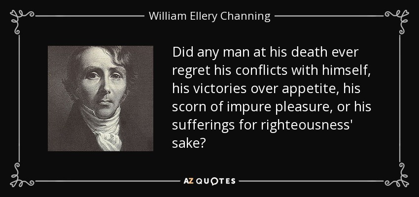 Did any man at his death ever regret his conflicts with himself, his victories over appetite, his scorn of impure pleasure, or his sufferings for righteousness' sake? - William Ellery Channing