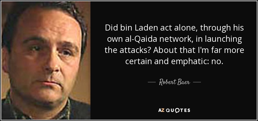 Did bin Laden act alone, through his own al-Qaida network, in launching the attacks? About that I'm far more certain and emphatic: no. - Robert Baer