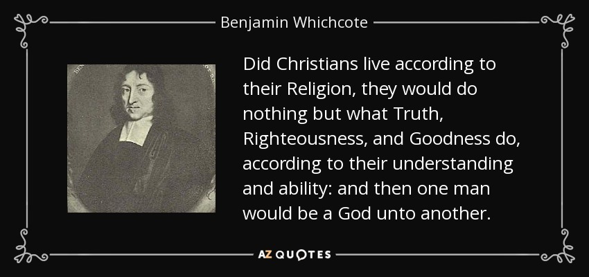 Did Christians live according to their Religion, they would do nothing but what Truth, Righteousness, and Goodness do, according to their understanding and ability: and then one man would be a God unto another. - Benjamin Whichcote