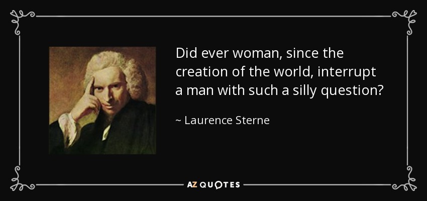 Did ever woman, since the creation of the world, interrupt a man with such a silly question? - Laurence Sterne